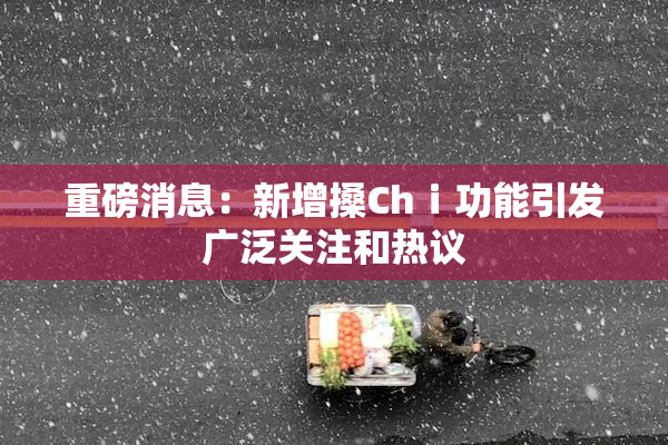 重磅消息：新增搡Chⅰ功能引发广泛关注和热议