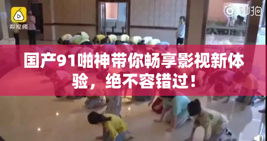国产91啪神带你畅享影视新体验，绝不容错过！