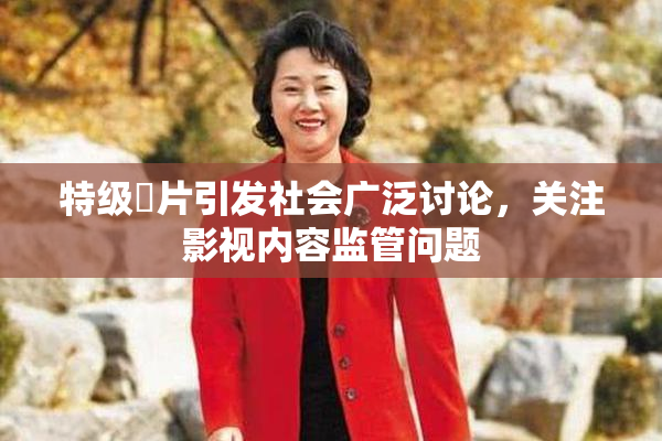 特级婬片引发社会广泛讨论，关注影视内容监管问题