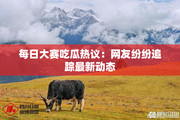 每日大赛吃瓜热议：网友纷纷追踪最新动态