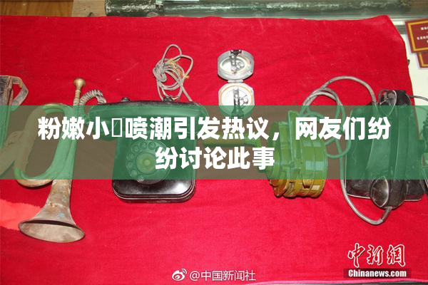 粉嫩小泬喷潮引发热议，网友们纷纷讨论此事