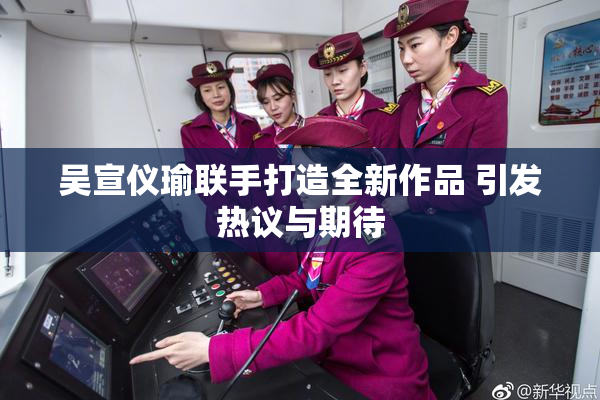 吴宣仪瑜联手打造全新作品 引发热议与期待