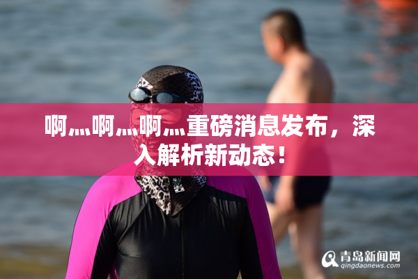 啊灬啊灬啊灬重磅消息发布，深入解析新动态！