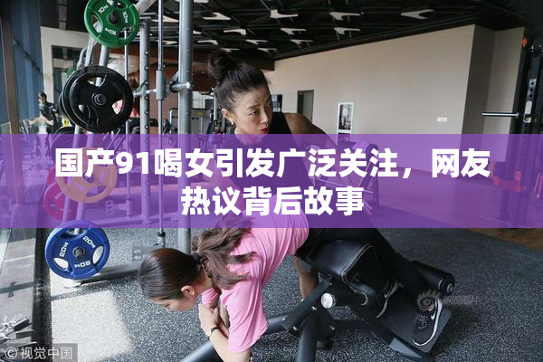 国产91喝女引发广泛关注，网友热议背后故事