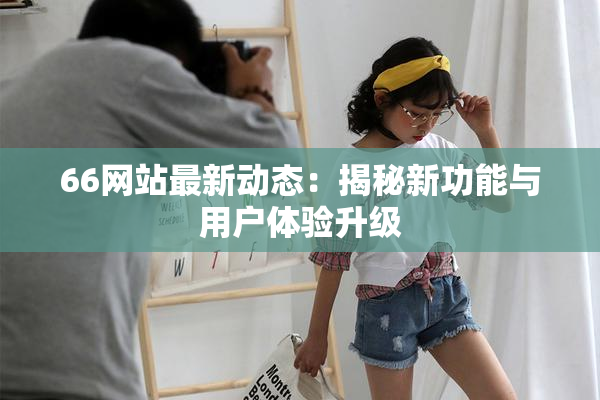 66网站最新动态：揭秘新功能与用户体验升级