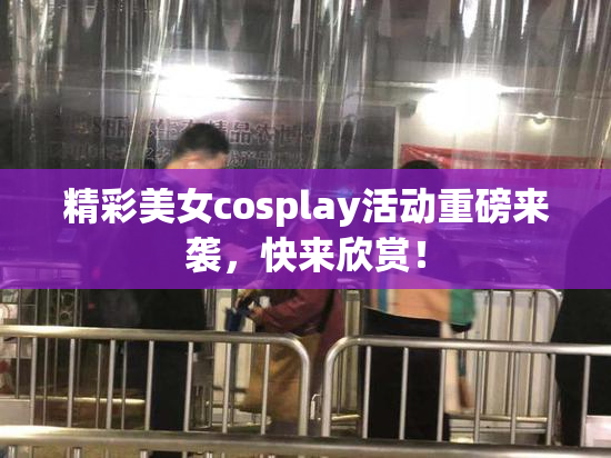 精彩美女cosplay活动重磅来袭，快来欣赏！