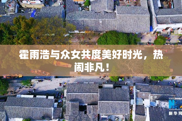 霍雨浩与众女共度美好时光，热闹非凡！