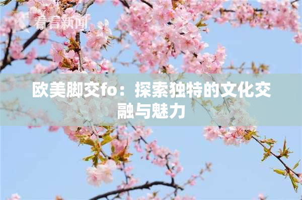 欧美脚交fo：探索独特的文化交融与魅力