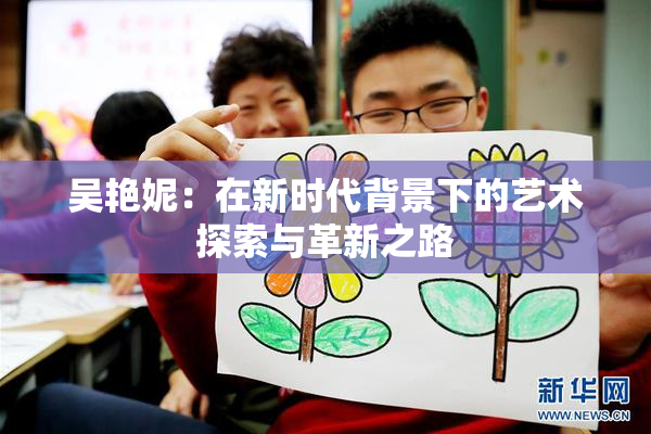 吴艳妮：在新时代背景下的艺术探索与革新之路