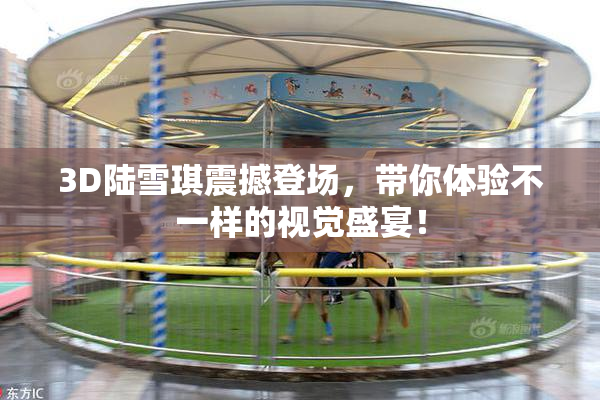 3D陆雪琪震撼登场，带你体验不一样的视觉盛宴！