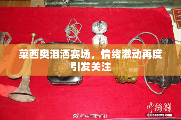 菜西奥泪洒赛场，情绪激动再度引发关注