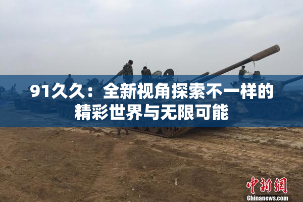 91久久：全新视角探索不一样的精彩世界与无限可能