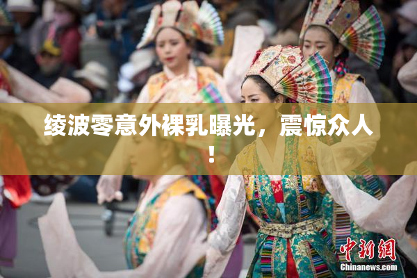 绫波零意外裸乳曝光，震惊众人！