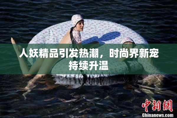 人妖精品引发热潮，时尚界新宠持续升温
