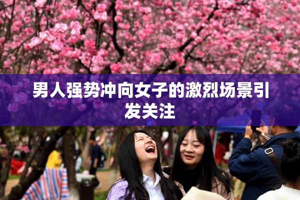 男人强势冲向女子的激烈场景引发关注