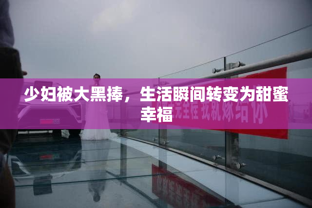 少妇被大黑捧，生活瞬间转变为甜蜜幸福