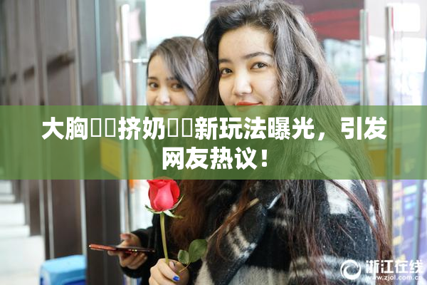 大胸❌‌挤奶❌‌新玩法曝光，引发网友热议！