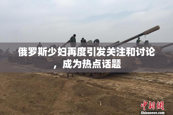 俄罗斯少妇再度引发关注和讨论，成为热点话题