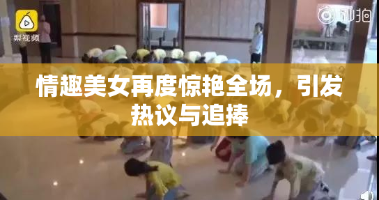情趣美女再度惊艳全场，引发热议与追捧