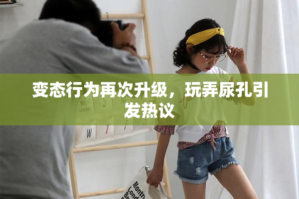 变态行为再次升级，玩弄尿孔引发热议