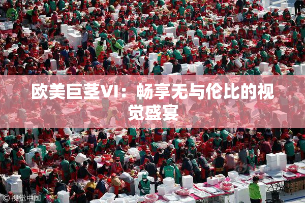 欧美巨茎VI：畅享无与伦比的视觉盛宴