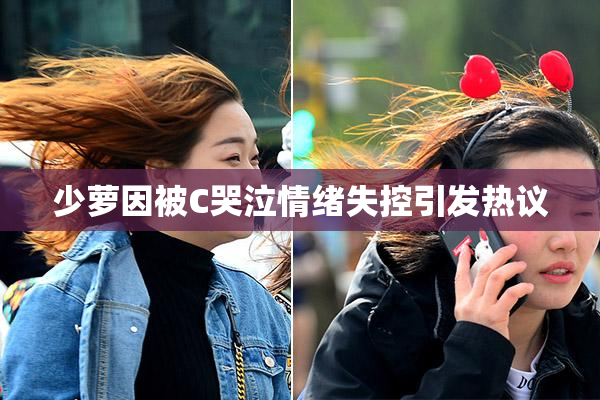 少萝因被C哭泣情绪失控引发热议