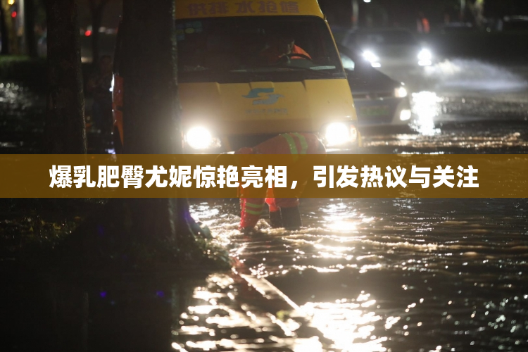 爆乳肥臀尤妮惊艳亮相，引发热议与关注