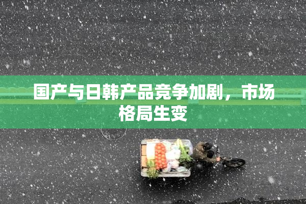 国产与日韩产品竞争加剧，市场格局生变