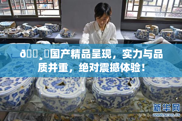 🌸‌国产精品呈现，实力与品质并重，绝对震撼体验！
