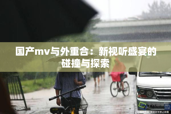 国产mv与外重合：新视听盛宴的碰撞与探索