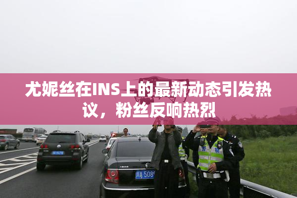 尤妮丝在INS上的最新动态引发热议，粉丝反响热烈