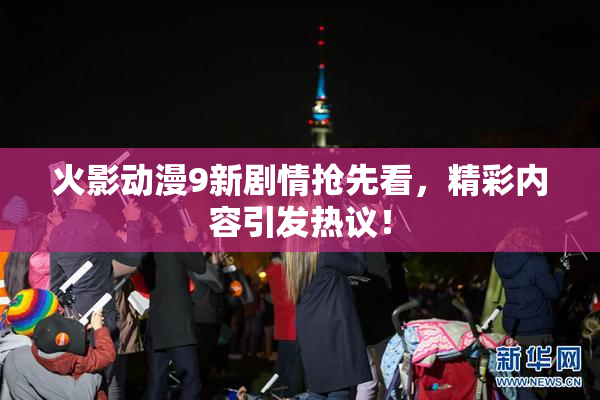 火影动漫9新剧情抢先看，精彩内容引发热议！