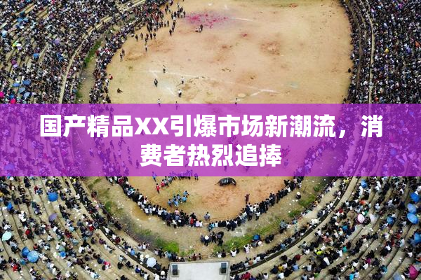 国产精品XX引爆市场新潮流，消费者热烈追捧