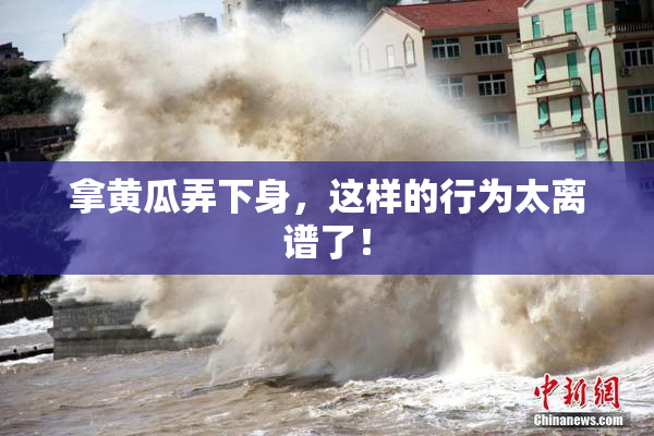 拿黄瓜弄下身，这样的行为太离谱了！