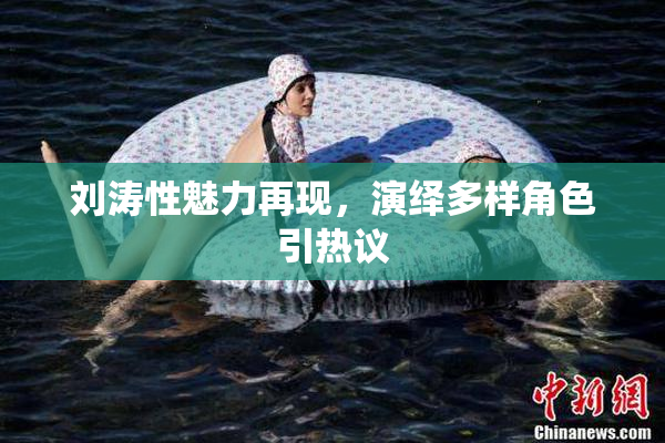 刘涛性魅力再现，演绎多样角色引热议