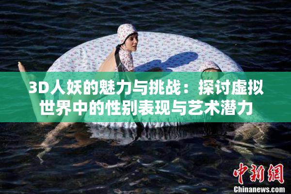 3D人妖的魅力与挑战：探讨虚拟世界中的性别表现与艺术潜力