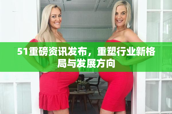 51重磅资讯发布，重塑行业新格局与发展方向