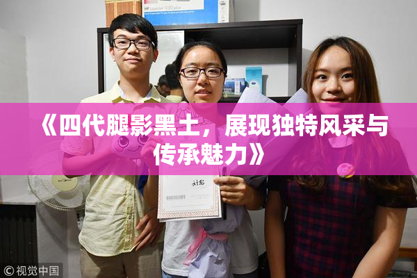 《四代腿影黑土，展现独特风采与传承魅力》