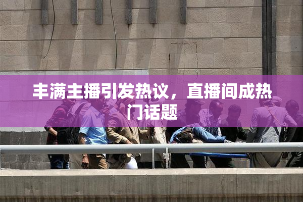 丰满主播引发热议，直播间成热门话题