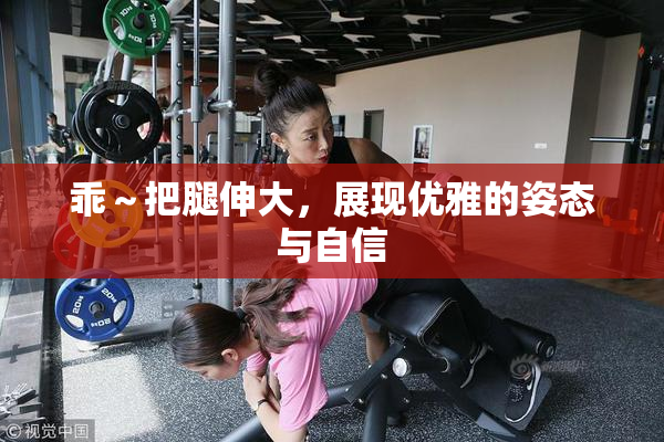 乖～把腿伸大，展现优雅的姿态与自信