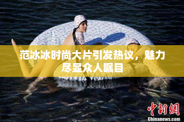 范冰冰时尚大片引发热议，魅力尽显众人瞩目