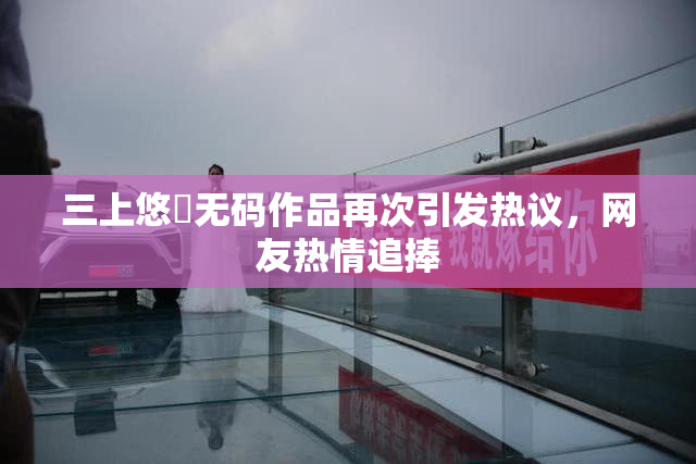 三上悠亜无码作品再次引发热议，网友热情追捧