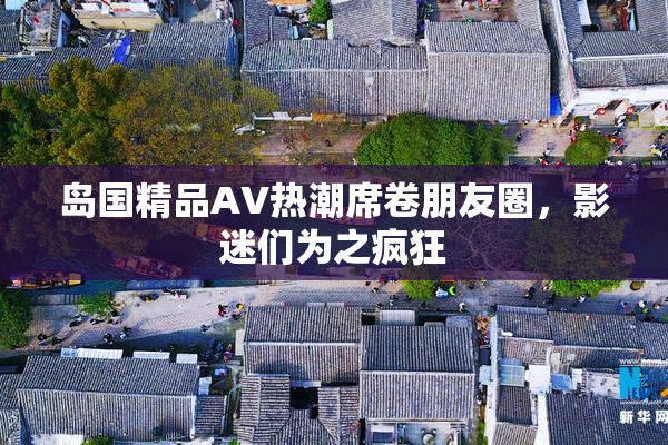 岛国精品AV热潮席卷朋友圈，影迷们为之疯狂