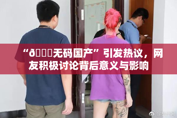 “🔞无码国产”引发热议，网友积极讨论背后意义与影响