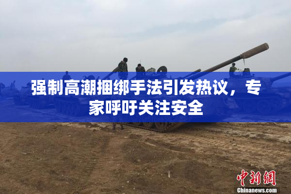 强制高潮捆绑手法引发热议，专家呼吁关注安全