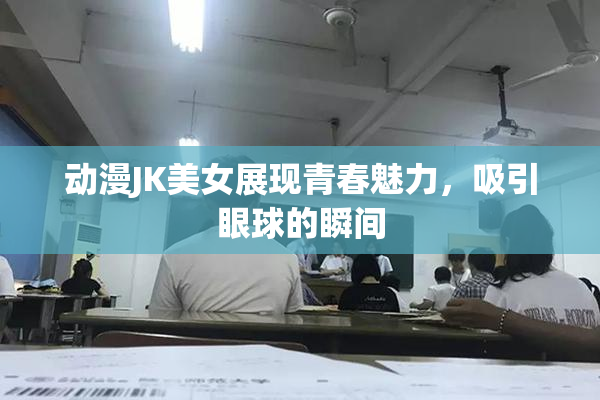 动漫JK美女展现青春魅力，吸引眼球的瞬间
