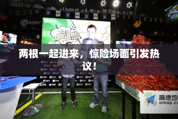 两根一起进来，惊险场面引发热议！