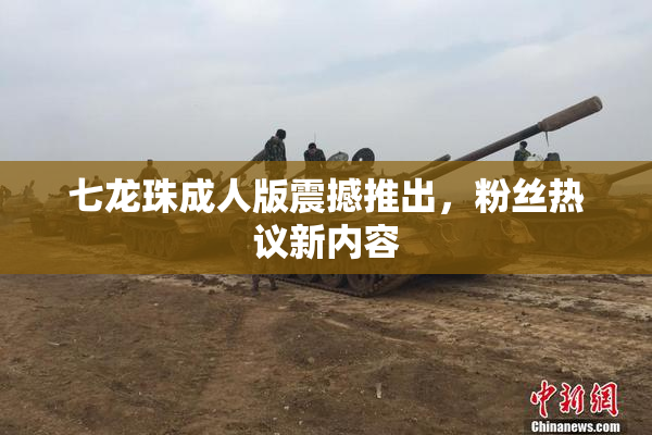 七龙珠成人版震撼推出，粉丝热议新内容