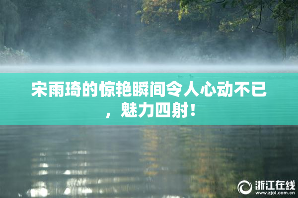 宋雨琦的惊艳瞬间令人心动不已，魅力四射！