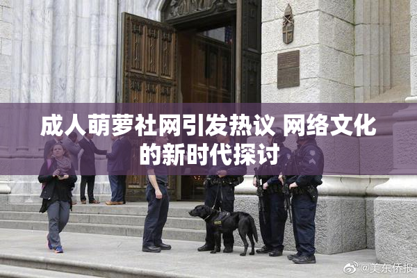 成人萌萝社网引发热议 网络文化的新时代探讨